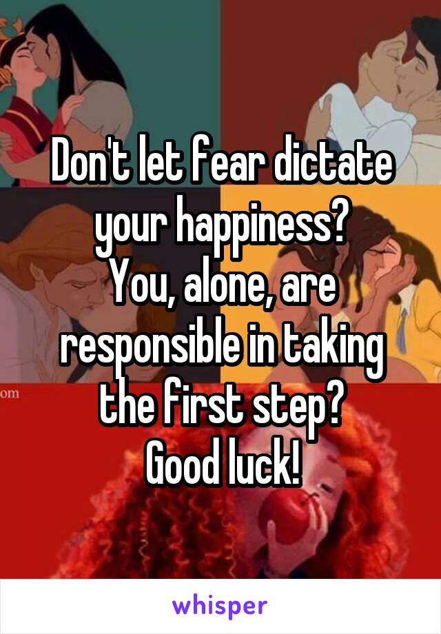 Don't let fear dictate your happiness?
You, alone, are responsible in taking the first step?
Good luck!