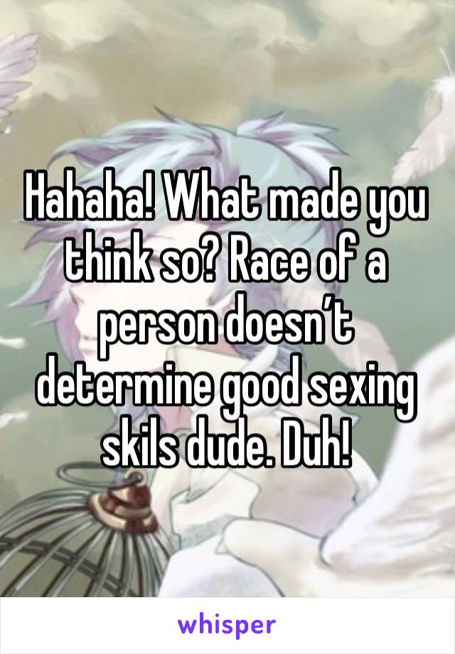 Hahaha! What made you think so? Race of a person doesn’t determine good sexing skils dude. Duh! 