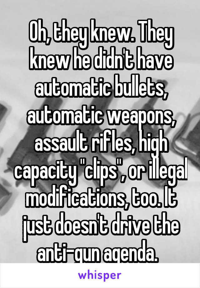 Oh, they knew. They knew he didn't have automatic bullets, automatic weapons, assault rifles, high capacity "clips", or illegal modifications, too. It just doesn't drive the anti-gun agenda.  