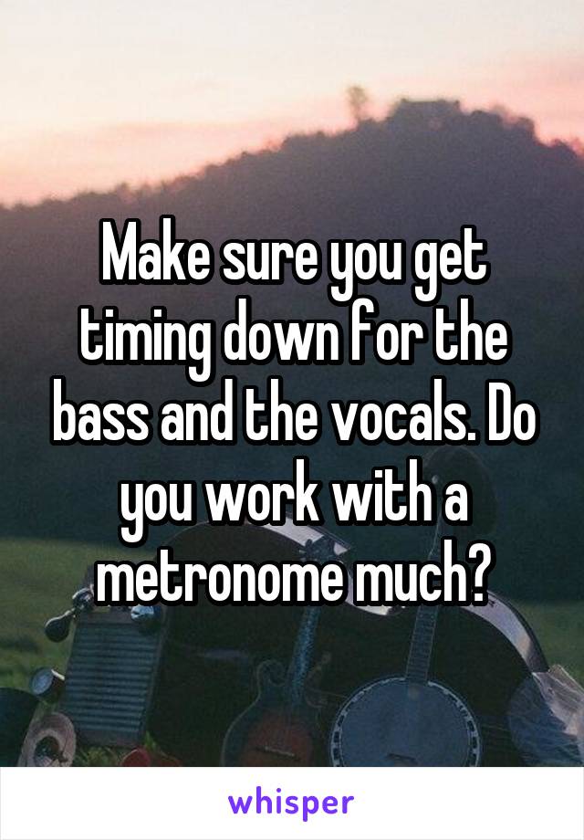 Make sure you get timing down for the bass and the vocals. Do you work with a metronome much?