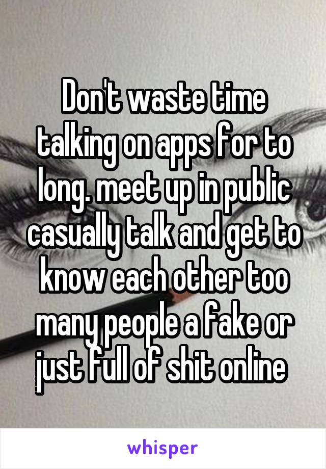 Don't waste time talking on apps for to long. meet up in public casually talk and get to know each other too many people a fake or just full of shit online 