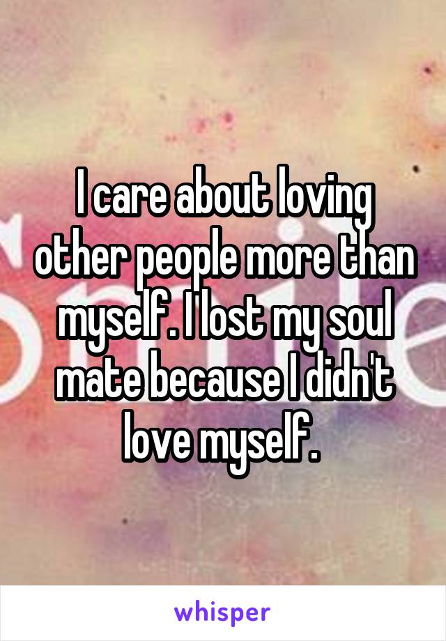 I care about loving other people more than myself. I lost my soul mate because I didn't love myself. 