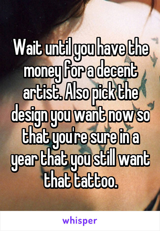 Wait until you have the money for a decent artist. Also pick the design you want now so that you're sure in a year that you still want that tattoo.