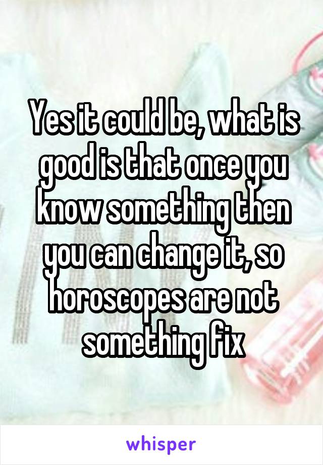 Yes it could be, what is good is that once you know something then you can change it, so horoscopes are not something fix