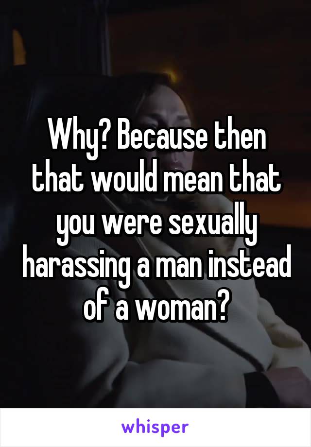Why? Because then that would mean that you were sexually harassing a man instead of a woman?