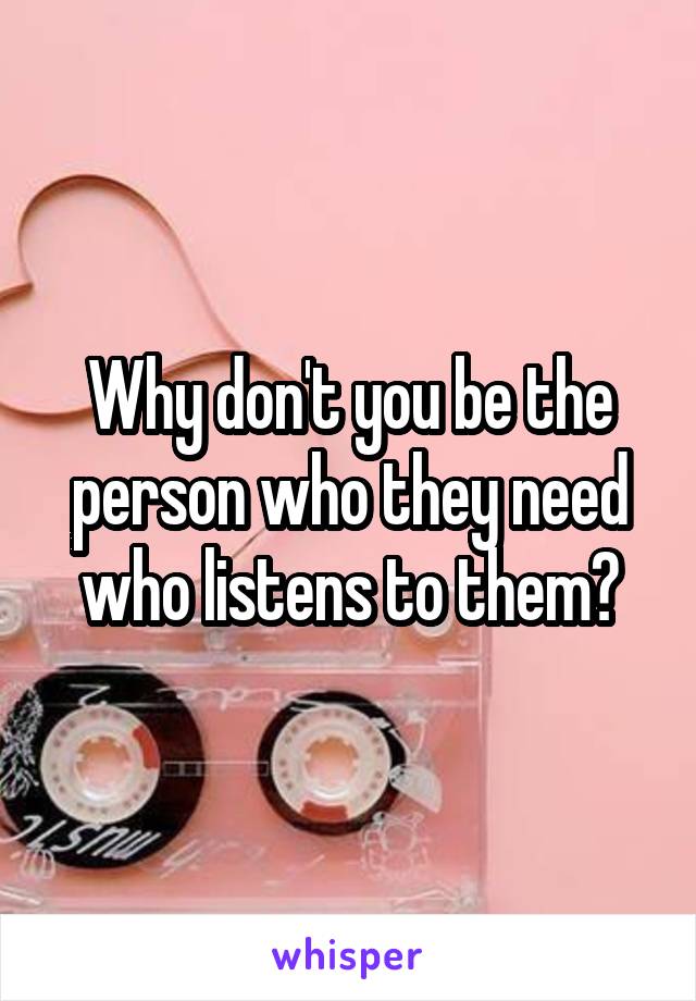 Why don't you be the person who they need who listens to them?