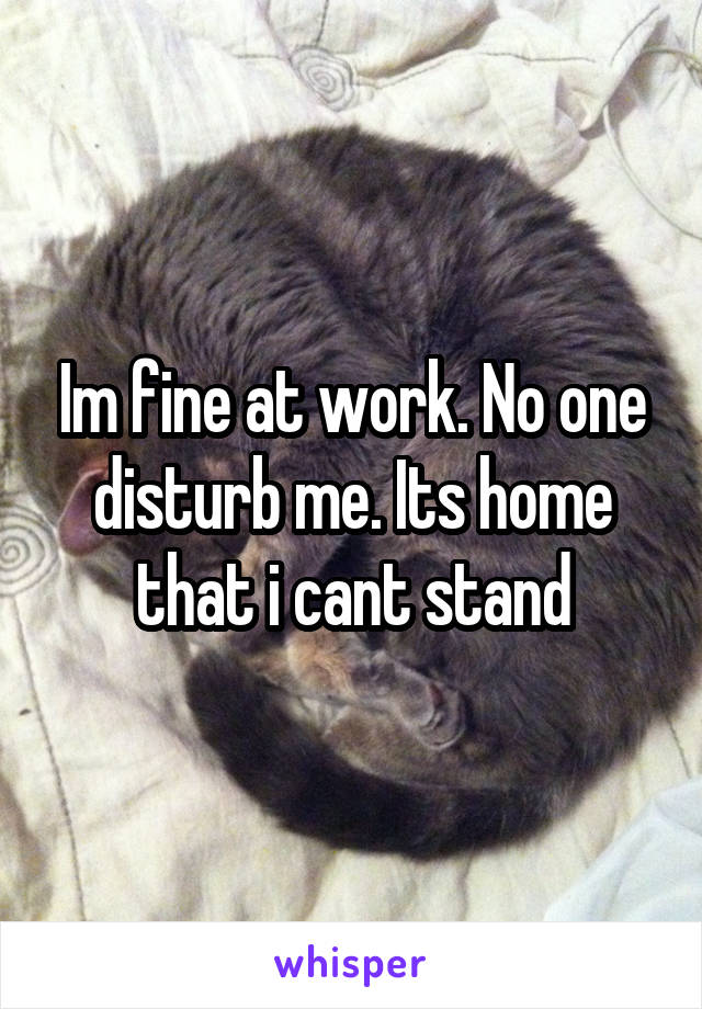 Im fine at work. No one disturb me. Its home that i cant stand