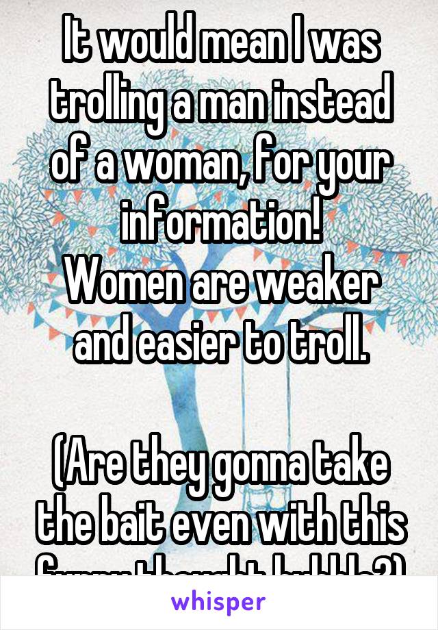 It would mean I was trolling a man instead of a woman, for your information!
Women are weaker and easier to troll.

(Are they gonna take the bait even with this funny thought bubble?)