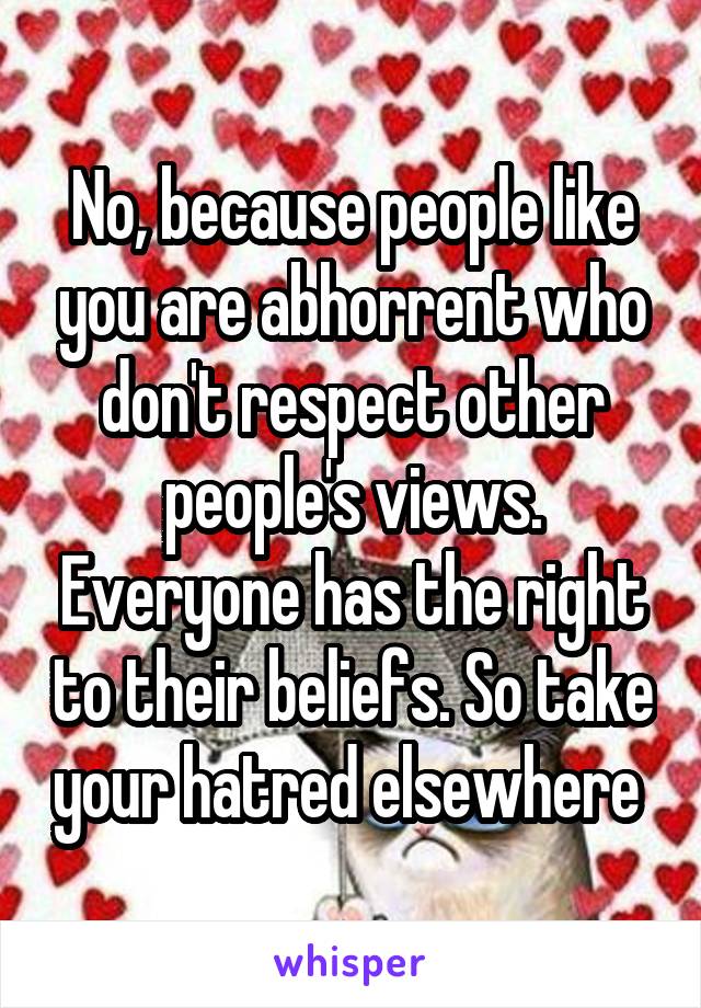 No, because people like you are abhorrent who don't respect other people's views. Everyone has the right to their beliefs. So take your hatred elsewhere 