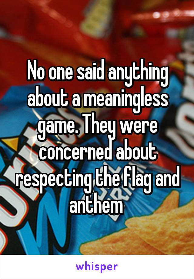 No one said anything about a meaningless game. They were concerned about respecting the flag and anthem 