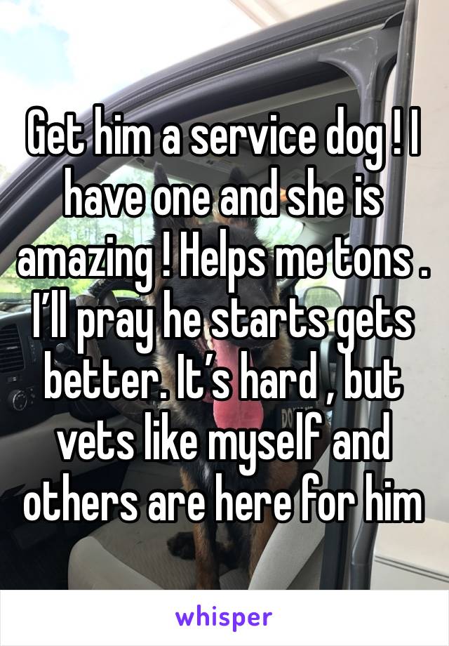 Get him a service dog ! I have one and she is amazing ! Helps me tons .  I’ll pray he starts gets better. It’s hard , but vets like myself and others are here for him 