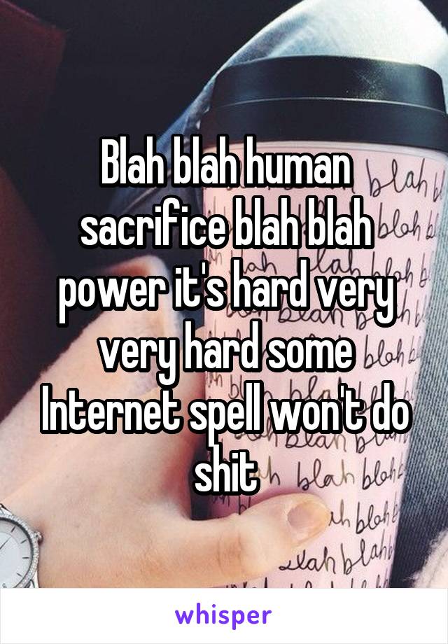 Blah blah human sacrifice blah blah power it's hard very very hard some Internet spell won't do shit