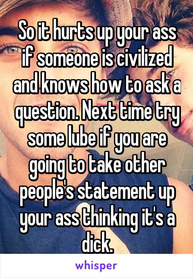 So it hurts up your ass if someone is civilized and knows how to ask a question. Next time try some lube if you are going to take other people's statement up your ass thinking it's a dick.