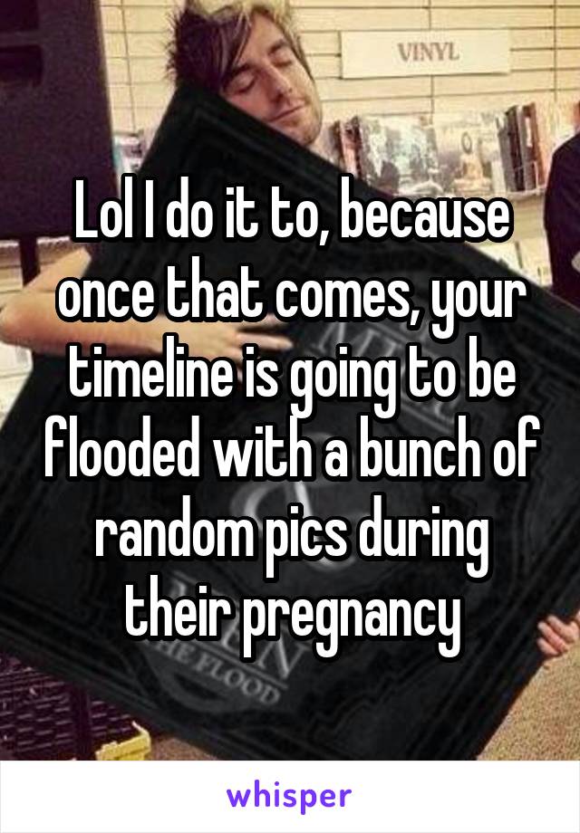 Lol I do it to, because once that comes, your timeline is going to be flooded with a bunch of random pics during their pregnancy
