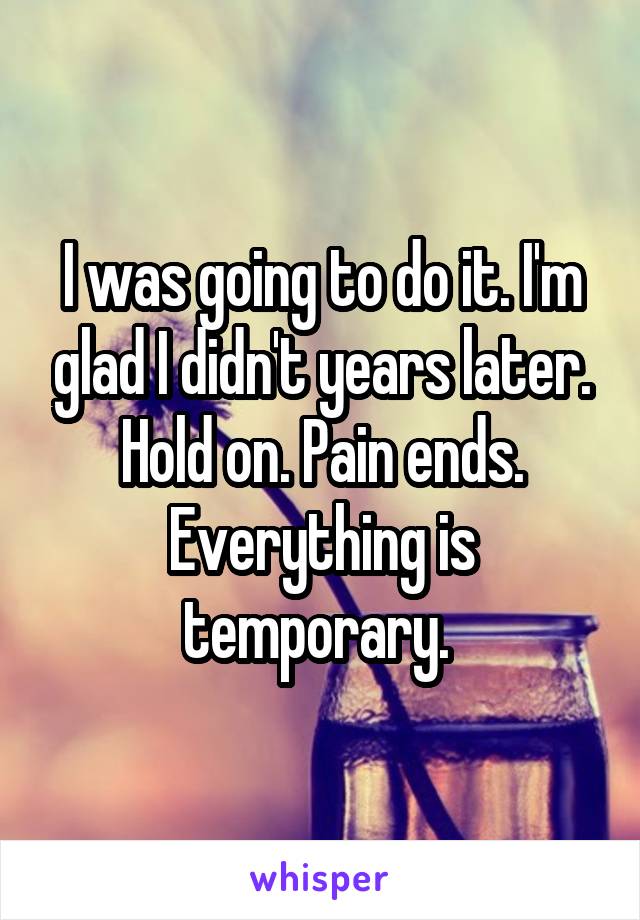 I was going to do it. I'm glad I didn't years later. Hold on. Pain ends. Everything is temporary. 
