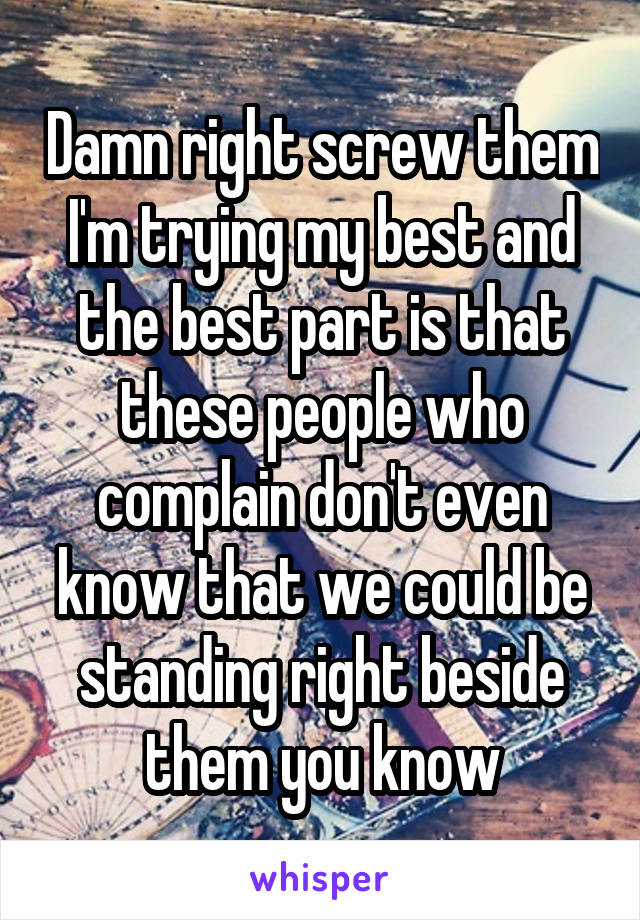 Damn right screw them I'm trying my best and the best part is that these people who complain don't even know that we could be standing right beside them you know