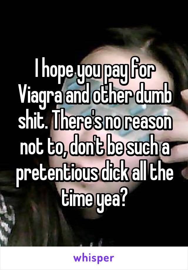 I hope you pay for Viagra and other dumb shit. There's no reason not to, don't be such a pretentious dick all the time yea?