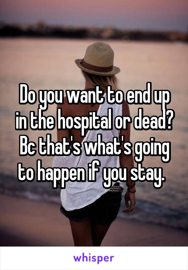 Do you want to end up in the hospital or dead? Bc that's what's going to happen if you stay.  