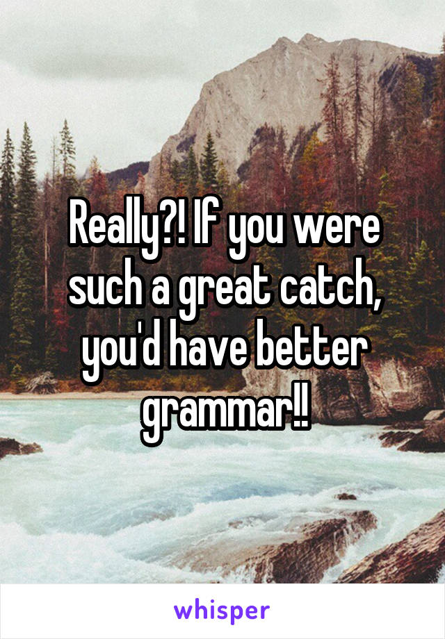 Really?! If you were such a great catch, you'd have better grammar!!