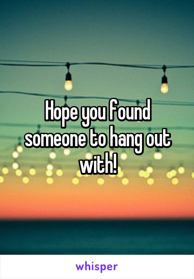 Hope you found someone to hang out with!