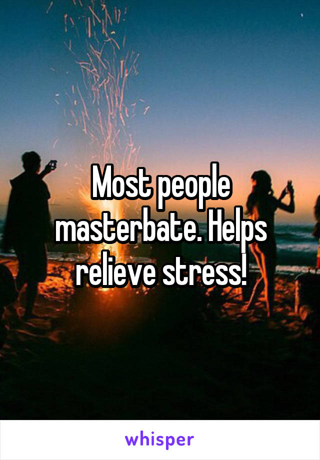 Most people masterbate. Helps relieve stress!