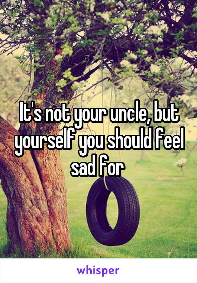 It's not your uncle, but yourself you should feel sad for 