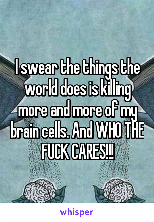 I swear the things the world does is killing more and more of my brain cells. And WHO THE FUCK CARES!!!