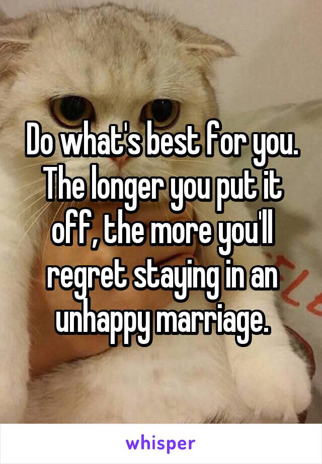 Do what's best for you. The longer you put it off, the more you'll regret staying in an unhappy marriage.