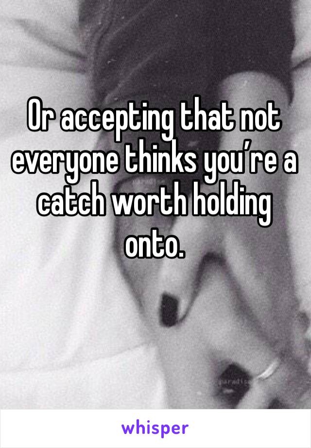 Or accepting that not everyone thinks you’re a catch worth holding onto. 