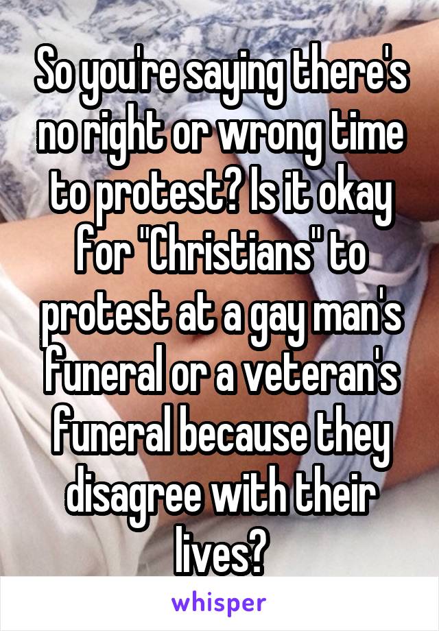 So you're saying there's no right or wrong time to protest? Is it okay for "Christians" to protest at a gay man's funeral or a veteran's funeral because they disagree with their lives?