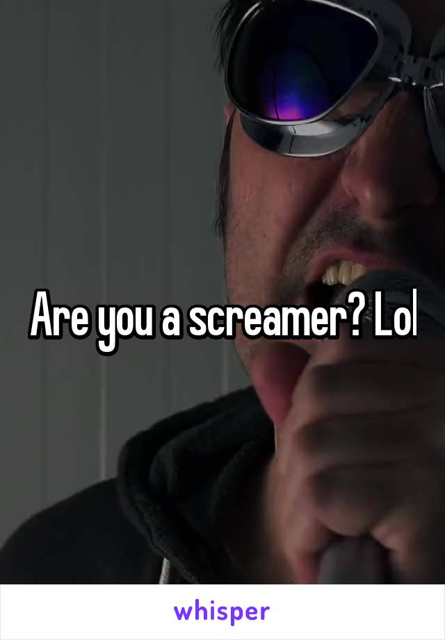Are you a screamer? Lol