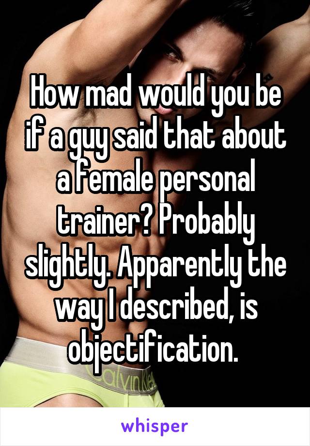 How mad would you be if a guy said that about a female personal trainer? Probably slightly. Apparently the way I described, is objectification. 