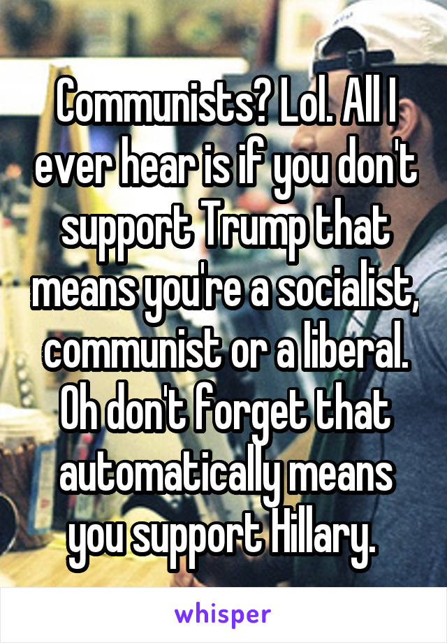 Communists? Lol. All I ever hear is if you don't support Trump that means you're a socialist, communist or a liberal. Oh don't forget that automatically means you support Hillary. 