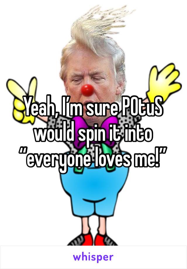 Yeah, I’m sure POtuS would spin it into “everyone loves me!”