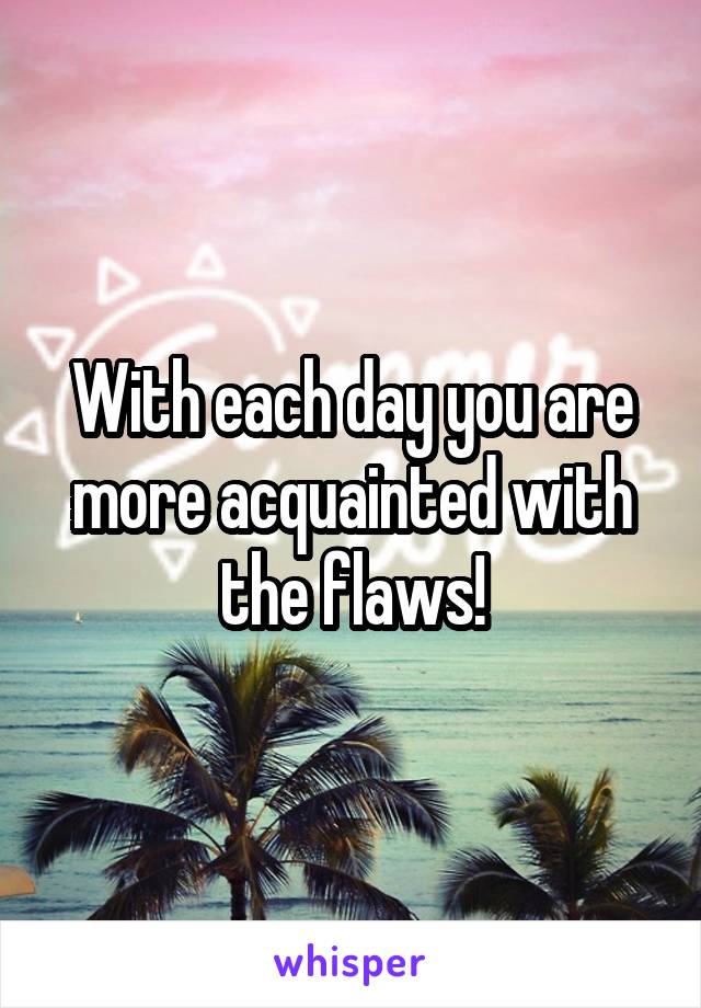 With each day you are more acquainted with the flaws!