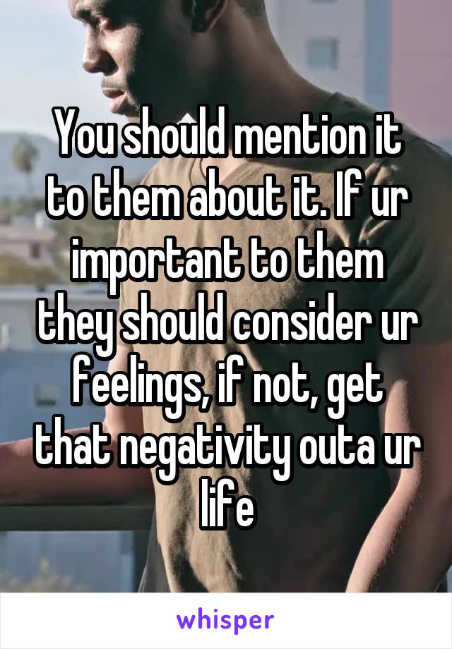 You should mention it to them about it. If ur important to them they should consider ur feelings, if not, get that negativity outa ur life
