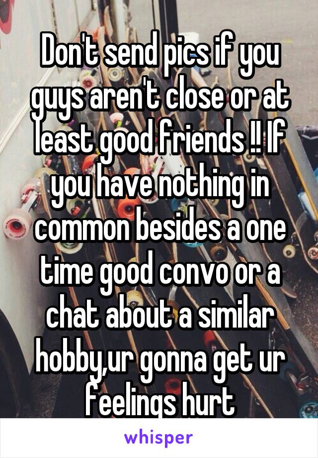 Don't send pics if you guys aren't close or at least good friends !! If you have nothing in common besides a one time good convo or a chat about a similar hobby,ur gonna get ur feelings hurt