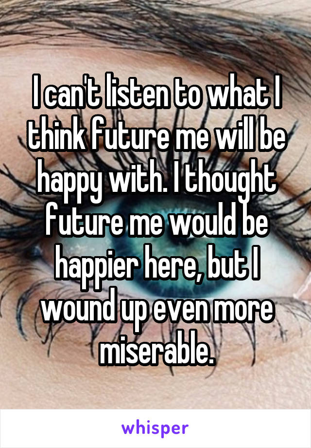 I can't listen to what I think future me will be happy with. I thought future me would be happier here, but I wound up even more miserable.