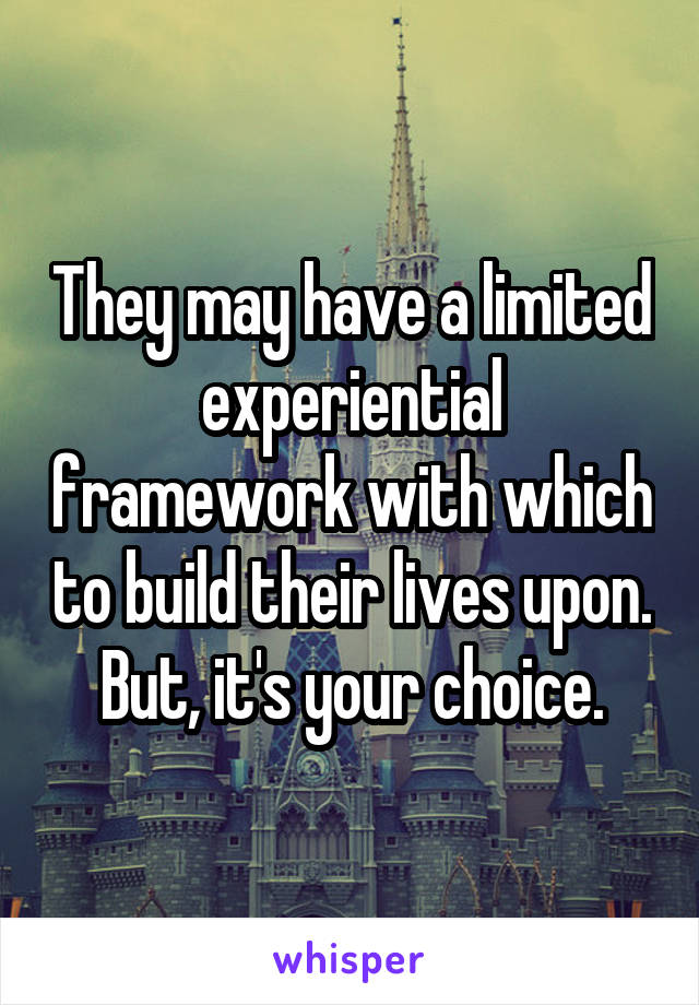 They may have a limited experiential framework with which to build their lives upon. But, it's your choice.