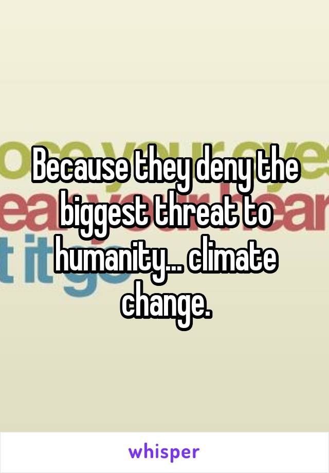 Because they deny the biggest threat to humanity... climate change.