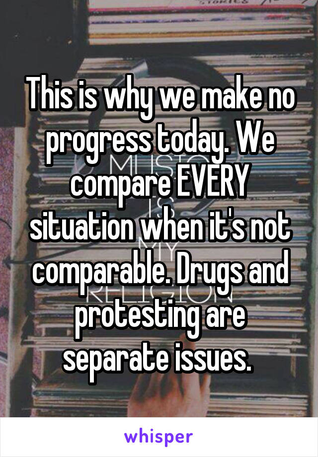 This is why we make no progress today. We compare EVERY situation when it's not comparable. Drugs and protesting are separate issues. 