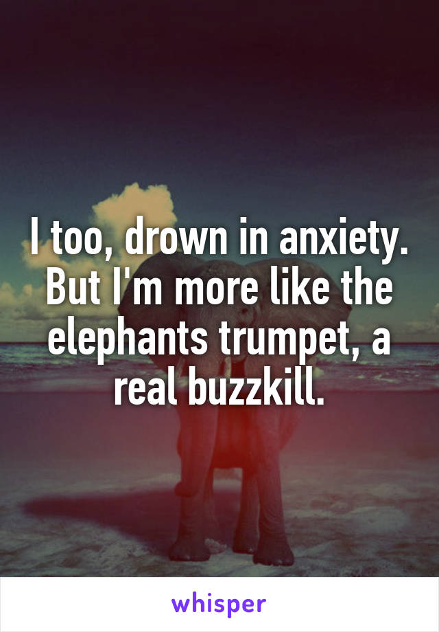 I too, drown in anxiety. But I'm more like the elephants trumpet, a real buzzkill.