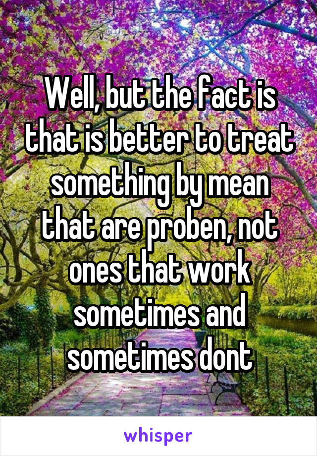 Well, but the fact is that is better to treat something by mean that are proben, not ones that work sometimes and sometimes dont