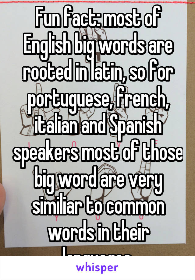 Fun fact: most of English big words are rooted in latin, so for portuguese, french, italian and Spanish speakers most of those big word are very similiar to common words in their languages.