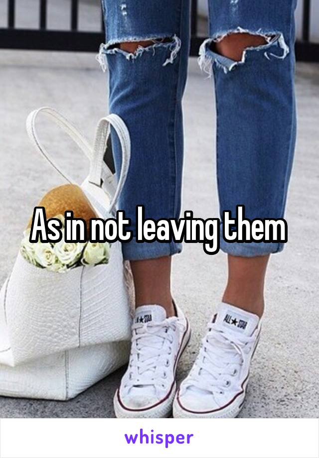 As in not leaving them 