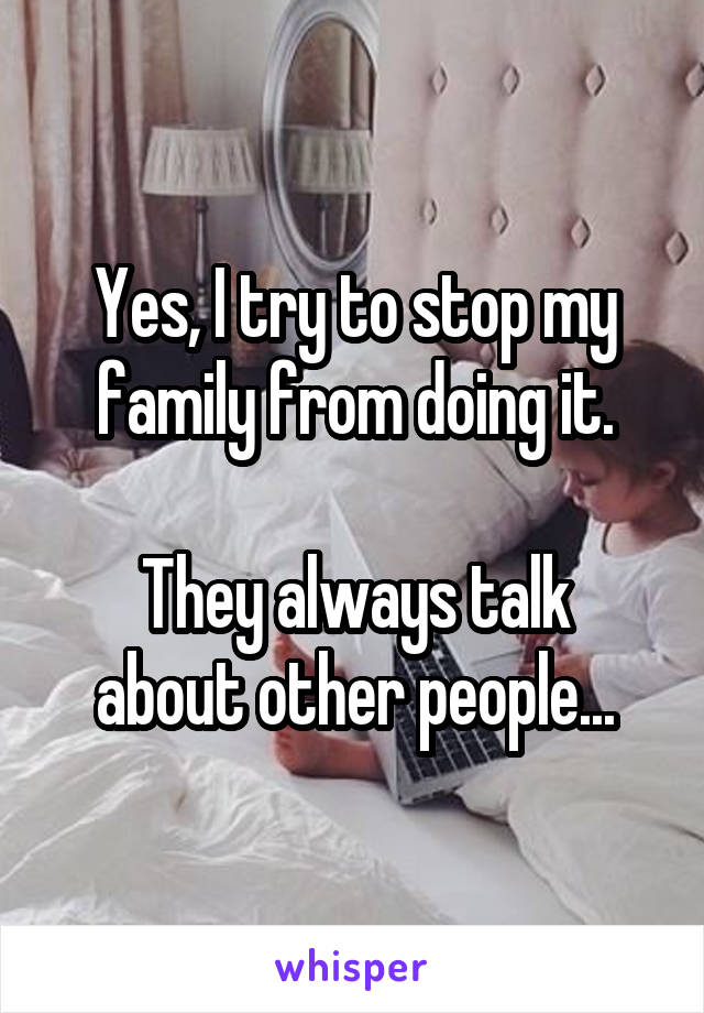 Yes, I try to stop my family from doing it.

They always talk about other people...