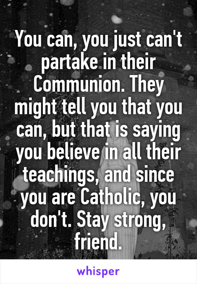 You can, you just can't partake in their Communion. They might tell you that you can, but that is saying you believe in all their teachings, and since you are Catholic, you don't. Stay strong, friend.