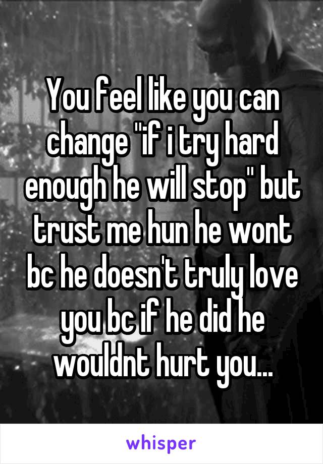 You feel like you can change "if i try hard enough he will stop" but trust me hun he wont bc he doesn't truly love you bc if he did he wouldnt hurt you...