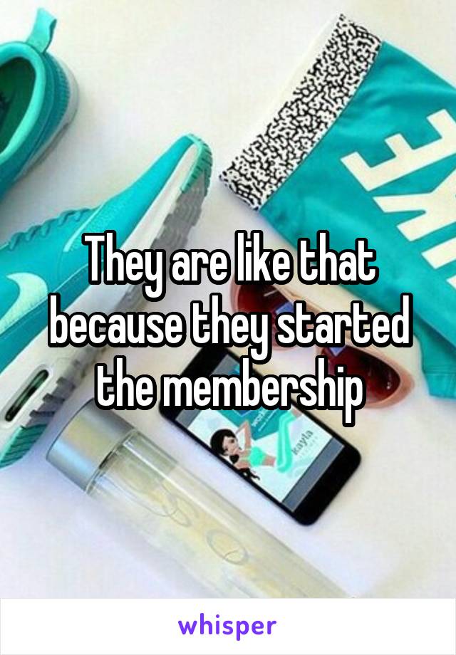 They are like that because they started the membership