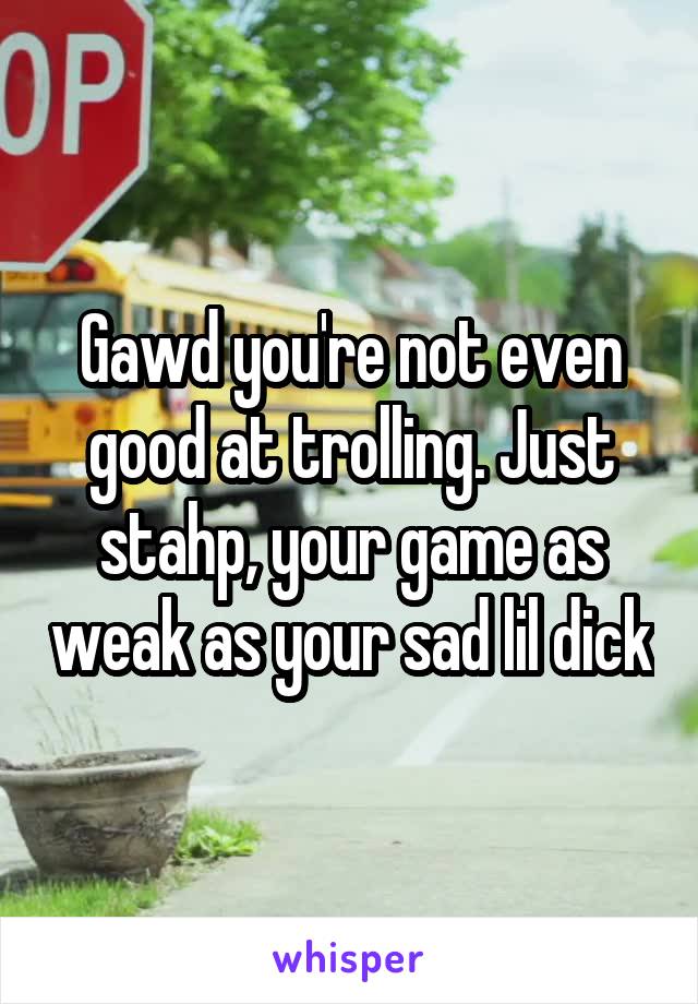 Gawd you're not even good at trolling. Just stahp, your game as weak as your sad lil dick